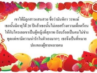 เขาได้มลูกสาวแสนสวย ชื่อว่ามันทิกา วรพงษ์
              ี
เธอนั้นมีอายุได้ 20 ปีแล้วเธอนั้นไม่เคยสร้างความเดื่อดร้อน
ให้กับไครเลยเขาเป็นผู้หญิงที่สุภาพ เรียบร้อยเป็นคนไม่ช่าง
  พูดแต่เขามีตวามน่ารักในตัวเองมากๆ เธอจึงเป็นที่หมาย
                   ปองของผู้ชายหลายคน
 