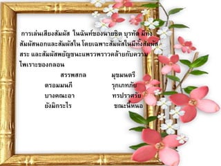 การเล่นเสียงสัมผัส ในฉันท์ของนายชิต บุรทัต มีทง
                                               ั้
สัมผัสนอกและสัมผัสใน โดยเฉพาะสัมผัสในมีทงสัมผัส
                                           ั้
สระ และสัมผัสพยัญชนะแพรวพราวคล้ายกับความ
ไพเราะของกลอน
                สรรพสกล         มุขมนตรี
         ตรอมมนภี               รุกเภทภัย
         บางคณะอา               ทรปราศรัย
         ยังมิกระไร              ขณะนี้ หนอ
 