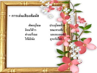 - การเล่นเสียงสัมผัส
             ศัพทอุโฆษ   ประลุโสตท้าว
          ลิจฉวีด้าว     ขณะทรงฟัง
          ต่างธก็เฉย     และละเลยดัง
          ไท้มิอินัง     ธุระกับใคร
 