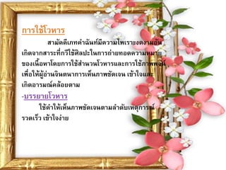 การใช้โวหาร
            สามัคคีเภทคาฉันท์มีความไพเราะงดงามอัน
เกิดจากสาระที่กวีใช้ศิลปะในการถ่ายทอดความหมาย
ของเนื้ อหาโดยการใช้สานวนโวหารและการใช้ภาพพจน์
เพื่อให้ผอ่านจินตนาการเห็นภาพชัดเจน เข้าใจและ
         ู้
เกิดอารมณ์คล้อยตาม
-บรรยายโวหาร
      ใช้คาให้เห็นภาพชัดเจนตามลาดับเหตุการณ์
รวดเร็ว เข้าใจง่าย
 