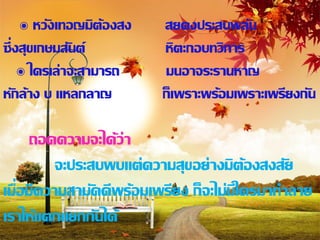 ๏ หวังเทอญมิต้องสง   สยคงประสบพลัน
ซึ่ งสุขเกษมสันต์         หิตะกอบทวิการ
     ๏ ใครเล่าจะสามารถ    มนอาจระรานหาญ
หักล้าง บ แหลกลาญ         ก็เพราะพร้อมเพราะเพรียงกัน

      ถอดความจะได้ว่า
          จะประสบพบแต่ความสุขอย่างมิต้องสงสัย
เมื่อมีความสามัคคีพร้อมเพรียง ก็จะไม่มีใครมาทาลาย
เราให้แตกแยกกันได้
 