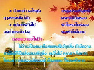 ๏ ปวยกล่าวอะไรฝู ง
      ่                             นรสูงประเสริฐครัน
ฤๅสรรพสัตว์อัน                     เฉพาะมีชีวีครอง
   ๏ แม้มากผิกิ่งไม้               ผิวใครจะใคร่ลอง
มดกากระนั้นปอง                      พลหักก็เต็มทน
     ถอดความจะได้ว่า
         ไม่ว่าจะเป็ นคนหรือสรรพสัตว์ทกสิ่ง ถ้ามีความ
                                            ุ
สามัคคีก็เป็ นสิ่งประเสริฐยิ่ง แม้ก่ิงไม้ หลายๆ กิ่งหาก
ใครอยากทดลองมัดรวมเข้าเป็ นกรรม ก็ย่อมหักยาก
 