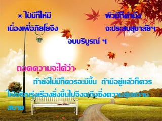 ๏ ไปมีก็ให้มี
        ่                       ผิวมีก็คานึง
เนื่องเพือภิยโยจึง
          ่                     จะประสบสุขาลัยฯ
                     จบบริบรณ์ ฯ
                           ู

   ถอดความจะได้ว่า
         ถ้ายังไม่มก็ควรจะมีข้ ึน ถ้ามีอยู่แล้วก็ควร
                     ี
ให้เจริญรุ่งเรืองยิ่งขึ้นไปจึงจะถึงซึ่งความสุขความ
สบาย
 