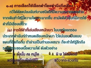 ๑.๓) การเลือกใช้เลือกคาโดยคานึงถึงเสียง
     กวีได้ดดแปลงฉันท์บางชนิดให้มีความหมายแตกต่าง
              ั
จากเดิมทาให้มความไพเราะมากขึน สามัคคีคาฉันท์มีการใช้
                 ี               ้
คาที่มีเสียงเสนาะ
  (๑) การใช้คาที่ เล่นเสียงหนักเบา ในบทร้อยกรอง
ประเภทคาฉันท์กาหนดเสียงหนักเบา ไว้แน่นอนเป็ นแบบ
แผนที่ยึดถือกัน ถ้าอ่านเป็ นทานองเสนาะ ก็จะทาให้รสึกถึง
                                                   ู้
รสไพเราะของเนือความได้ ดังตัวอย่าง
                   ้
        ๏ ดังนัน ณ หมูใด
             ่ ้        ่            ผิ บ ไร้สมัครมี
  พร้อมเพรียงนิพทธ์นีั              รวิวาทระแวงกัน
 