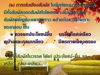 (๒) การเล่นเสียงสัมผัส ในฉันท์ของนายชิต บุรทัต
มีทงสัมผัสนอกสัมผัสในโดยเฉพาะสัมผัสสระและ
    ั้
สัมผัสพยัญชนะแพรวพราว คล้ายกับความไพเราะ
ของกลอน เช่น
       ๏ ควรยกประโยชน์ยน นรอื่นก็แลเหลียว
                          ื่
ด ูบ้างและกลมเกลียว            มิตรภาพผด ุงครอง

   คาที่สมผัสในวรรค ได้แก่ (ประ)โยชน์-ยื่น, แล-
         ั
เหลียว, กลม-เกลียว
 