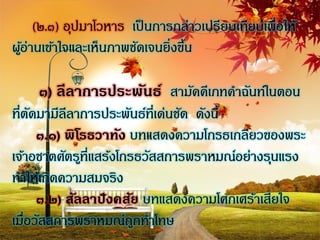 (๒.๓) อุปมาโวหาร เป็ นการกล่าวเปรียบเทียบเพื่อให้
ผูอ่านเข้าใจและเห็นภาพชัดเจนยิ่งขึน
  ้                               ้

     ๓) ลีลาการประพันธ์ สามัคคีเภทคาฉันท์ในตอน
ที่ตดมามีลลาการประพันธ์ที่เด่นชัด ดังนี้
     ั      ี
       ๓.๑) พิโรธวาทัง บทแสดงความโกรธเกลียวของพระ
เจ้าอชาตศัตรูที่แสร้งโกรธวัสสการพราหมณ์อย่างรุนแรง
ทาให้เกิดความสมจริง
       ๓.๒) สัลลาปังคสัย บทแสดงความโศกเศร้าเสียใจ
เมื่อวัสสการพราหมณ์ถกทาโทษ
                        ู
 