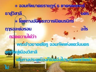 ๏ จอมทัพมาคธราษฎร์ ธ ยาตรพยุหกรี
ธาสู่วิสาลี                                 นคร
       ๏ โดยทางอั นพระทวารเปิ ดนรนิกร
ฤๅรอจะต่อรอน                                อะไร
   ถอดความได้ว่า
        พระเจ้าอชาตศัตรู จอมทัพแห่งแคว้นนคร
ยกทัพสู่เมืองวิสาลี
        เส้นทางประตูเมืองก็เปิ ดจึงไปรอรีบยกทัพเข้า
ไป
 