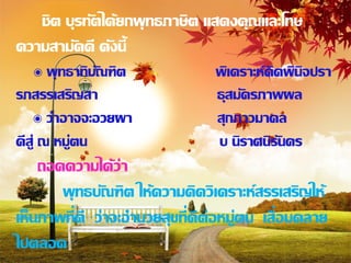 ชิต บุรทัตได้ยกพุ ทธภาษิต แสดงคุณและโทษ
ความสามัคคี ดังนี้
     ๏ พุ ทธาทิบัณฑิต           พิเคราะห์คิดพินิจปรา
รภสรรเสริญสา                    ธุสมัครภาพผล
    ๏ ว่าอาจจะอวยผา             สุกภาวมาดล
ดีส่ ู ณ หมู่ตน                 บ นิราศนิรันดร
    ถอดความได้ว่า
       พุ ทธบัณฑิต ให้ความคิดวิเคราะห์สรรเสริญให้
เห็นภาพที่ดี ว่าจะอานวยสุขที่ดีต่อหมู่ตน เสื่อมคลาย
ไปตลอด
 
