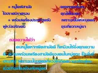 ๏ หมู่ใดผิสามัค             คยพรรคสโมสร
ไปปราศนิราศรอน
 ่                               คุณไร้ไฉนดล
     ๏ พร้อมเพรียงประเสริฐครัน   เพราะฉะนั้นแหละบุคคล
ผูหวังเจริญตน
   ้                             ธุระเกี่ยวกะหมู่เขา

     ถอดความได้ว่า
          คนหมู่ใดหากผิดสามัคคี ก็เหมือนไร้ซ่ึงคุณความ
ดี ความพร้อมเพรียงสามัคคีของคนในหมู่คณะ เป็ นสิ่งที่
ประเสริฐ์ เพราะฉะนั้นบุคคลที่หวังให้เกิดความเจริญสู่ตน
เมื่อมีกิจเกี่ยงข้องกับหมู่คน
 