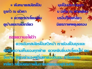 ๏ พึงหมายสมัครเป็ น          มุขเป็ นประธานเอา
ธูรทั่ว ณ ตัวเรา                  บ มิเห็น ณ ฝ่ ายเดียว
      ๏ ควรยกประโยชน์ยื่น         นรอื่ นก็แลเหลียว
ดูบ้างและกลมเกลียว                มิตรภาพผดุงครอง

       ถอดความจะได้ว่า
          ควรเลือกสมัครเป็ นหัวหน้า เราต้องเป็ นธุระและ
รับฟงความเห็นของทุกฝ่ าย ควรหยิบยื่นประโยชน์ให้ คน
     ั
อื่ นบ้าง รู้คุณค่าของผูอื่นยกย่องชื่นชม รักใคร่กลม
                        ้
              ่
เกลียว เพือมิตรภาพในการปกครองอยู่ร่วมกัน
 