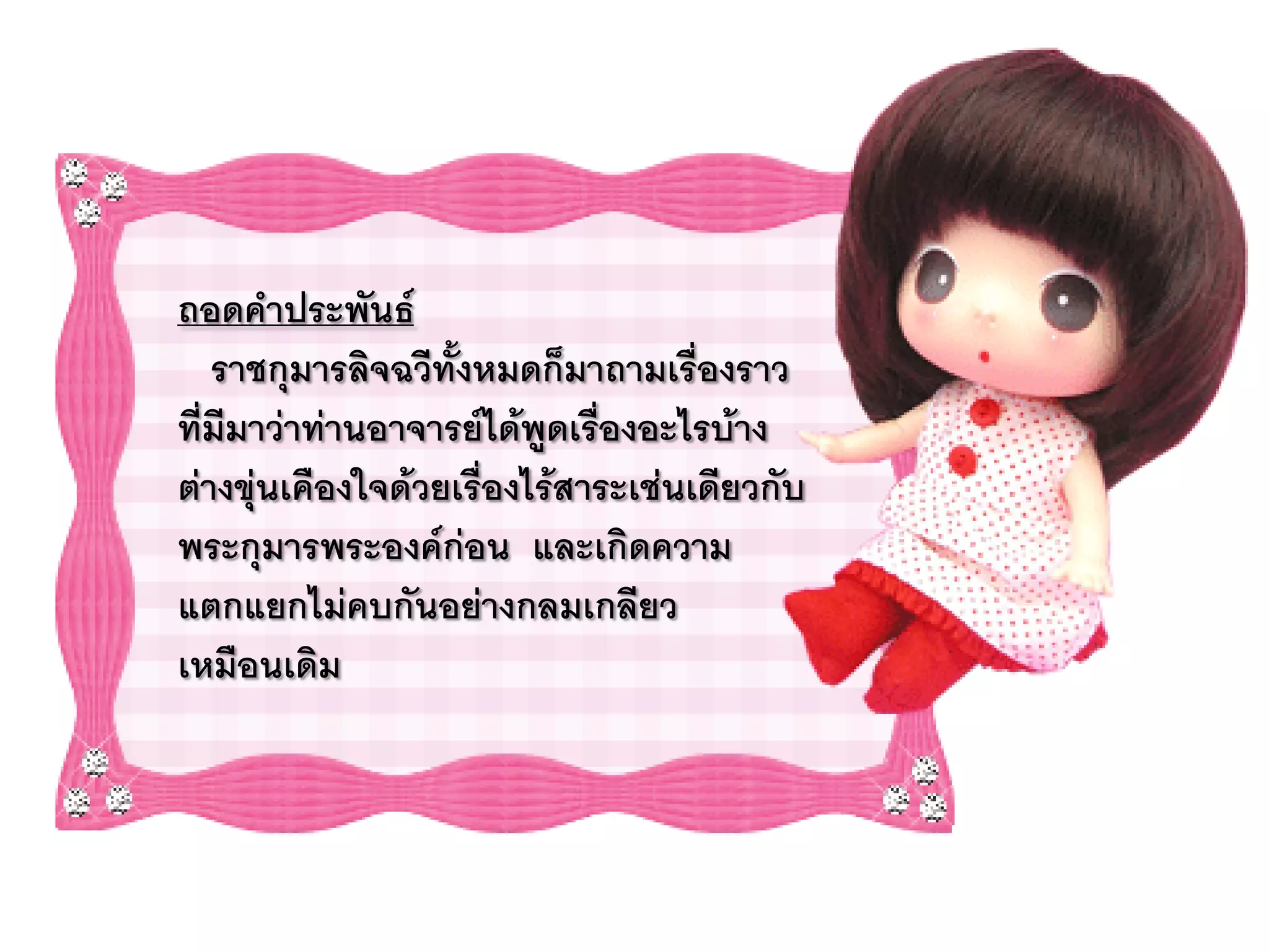 ถอดคาประพันธ์
   ราชกุมารลิจฉวีทั้งหมดก็มาถามเรื่องราว
ที่มีมาว่าท่านอาจารย์ได้พูดเรืองอะไรบ้าง
                              ่
ต่างขุ่นเคืองใจด้วยเรื่องไร้สาระเช่นเดียวกับ
พระกุมารพระองค์ก่อน และเกิดความ
แตกแยกไม่คบกันอย่างกลมเกลียว
เหมือนเดิม
 