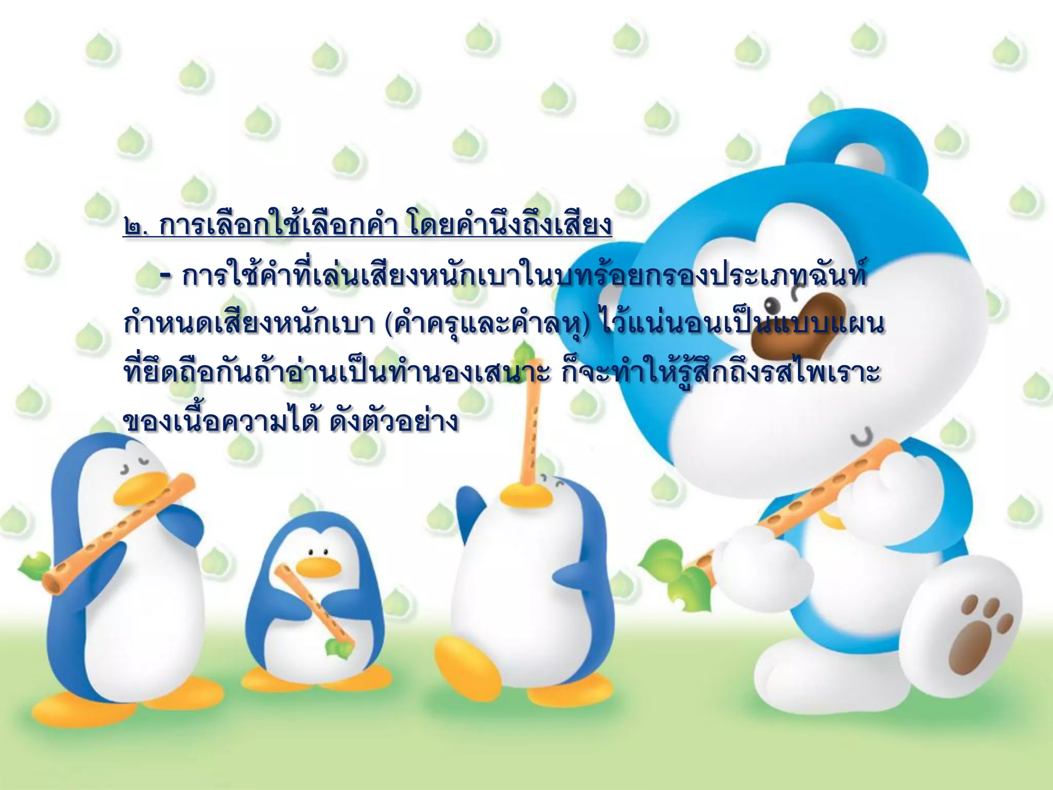 ๒. การเลือกใช้เลือกคา โดยคานึงถึงเสียง
    - การใช้คาที่เล่นเสียงหนักเบาในบทร้อยกรองประเภทฉันท์
กาหนดเสียงหนักเบา (คาครุและคาลหุ) ไว้แน่นอนเป็นแบบแผน
ที่ยึดถือกันถ้าอ่านเป็นทานองเสนาะ ก็จะทาให้รู้สึกถึงรสไพเราะ
ของเนื้อความได้ ดังตัวอย่าง
 