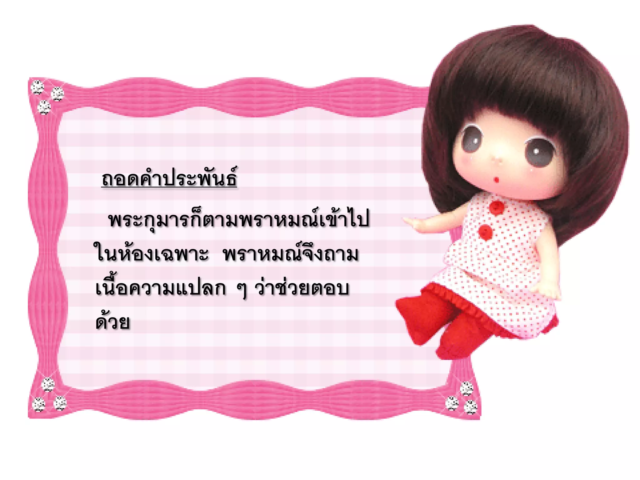 ถอดคาประพันธ์
  พระกุมารก็ตามพราหมณ์เข้าไป
ในห้องเฉพาะ พราหมณ์จึงถาม
เนื้อความแปลก ๆ ว่าช่วยตอบ
ด้วย
 