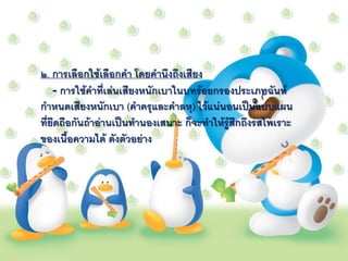 ๒. การเลือกใช้เลือกคา โดยคานึงถึงเสียง
    - การใช้คาที่เล่นเสียงหนักเบาในบทร้อยกรองประเภทฉันท์
กาหนดเสียงหนักเบา (คาครุและคาลหุ) ไว้แน่นอนเป็นแบบแผน
ที่ยึดถือกันถ้าอ่านเป็นทานองเสนาะ ก็จะทาให้รู้สึกถึงรสไพเราะ
ของเนื้อความได้ ดังตัวอย่าง
 