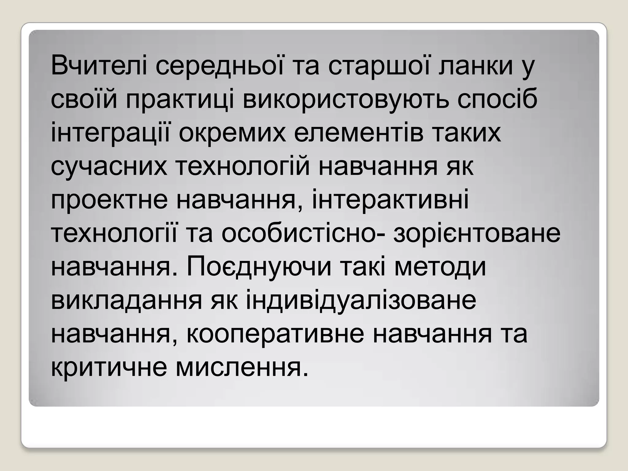 Вчителі середньої та старшої ланки у
своїй практиці використовують спосіб
інтеграції окремих елементів таких
сучасних технологій навчання як
проектне навчання, інтерактивні
технології та особистісно- зорієнтоване
навчання. Поєднуючи такі методи
викладання як індивідуалізоване
навчання, кооперативне навчання та
критичне мислення.
 