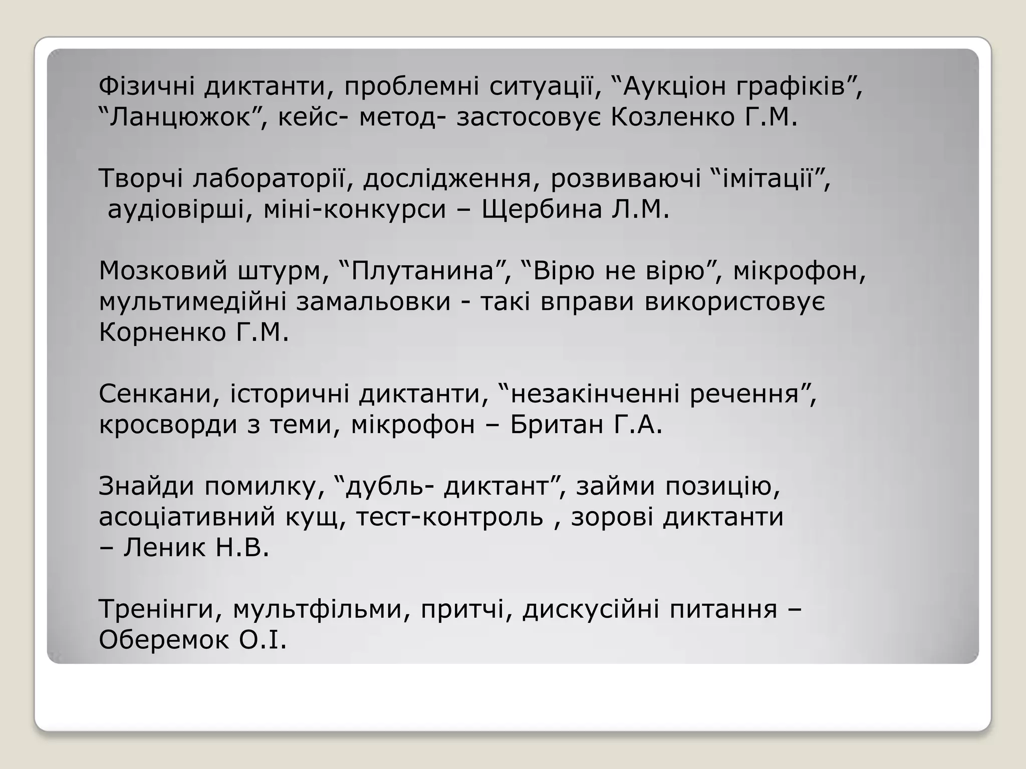Фізичні диктанти, проблемні ситуації, “Аукціон графіків”,
“Ланцюжок”, кейс- метод- застосовує Козленко Г.М.

Творчі лабораторії, дослідження, розвиваючі “імітації”,
 аудіовірші, міні-конкурси – Щербина Л.М.

Мозковий штурм, “Плутанина”, “Вірю не вірю”, мікрофон,
мультимедійні замальовки - такі вправи використовує
Корненко Г.М.

Сенкани, історичні диктанти, “незакінченні речення”,
кросворди з теми, мікрофон – Британ Г.А.

Знайди помилку, “дубль- диктант”, займи позицію,
асоціативний кущ, тест-контроль , зорові диктанти
– Леник Н.В.

Тренінги, мультфільми, притчі, дискусійні питання –
Оберемок О.І.
 