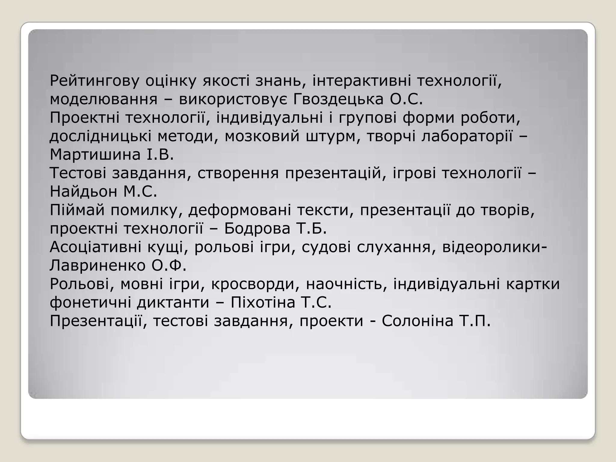 Рейтингову оцінку якості знань, інтерактивні технології,
моделювання – використовує Гвоздецька О.С.
Проектні технології, індивідуальні і групові форми роботи,
дослідницькі методи, мозковий штурм, творчі лабораторії –
Мартишина І.В.
Тестові завдання, створення презентацій, ігрові технології –
Найдьон М.С.
Піймай помилку, деформовані тексти, презентації до творів,
проектні технології – Бодрова Т.Б.
Асоціативні кущі, рольові ігри, судові слухання, відеоролики-
Лавриненко О.Ф.
Рольові, мовні ігри, кросворди, наочність, індивідуальні картки
фонетичні диктанти – Піхотіна Т.С.
Презентації, тестові завдання, проекти - Солоніна Т.П.
 