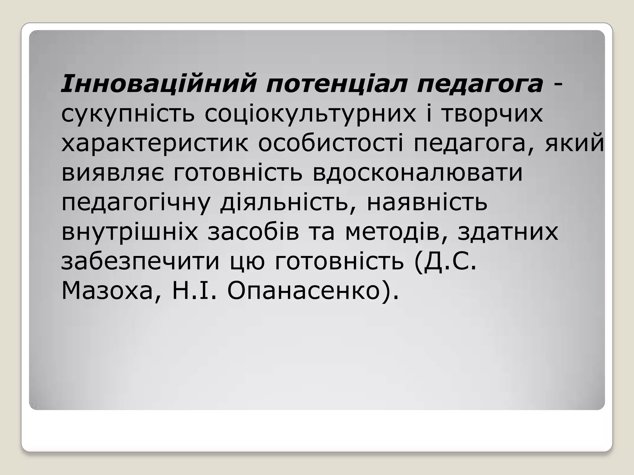Інноваційний потенціал педагога -
сукупність соціокультурних і творчих
характеристик особистості педагога, який
виявляє готовність вдосконалювати
педагогічну діяльність, наявність
внутрішніх засобів та методів, здатних
забезпечити цю готовність (Д.С.
Мазоха, Н.І. Опанасенко).
 