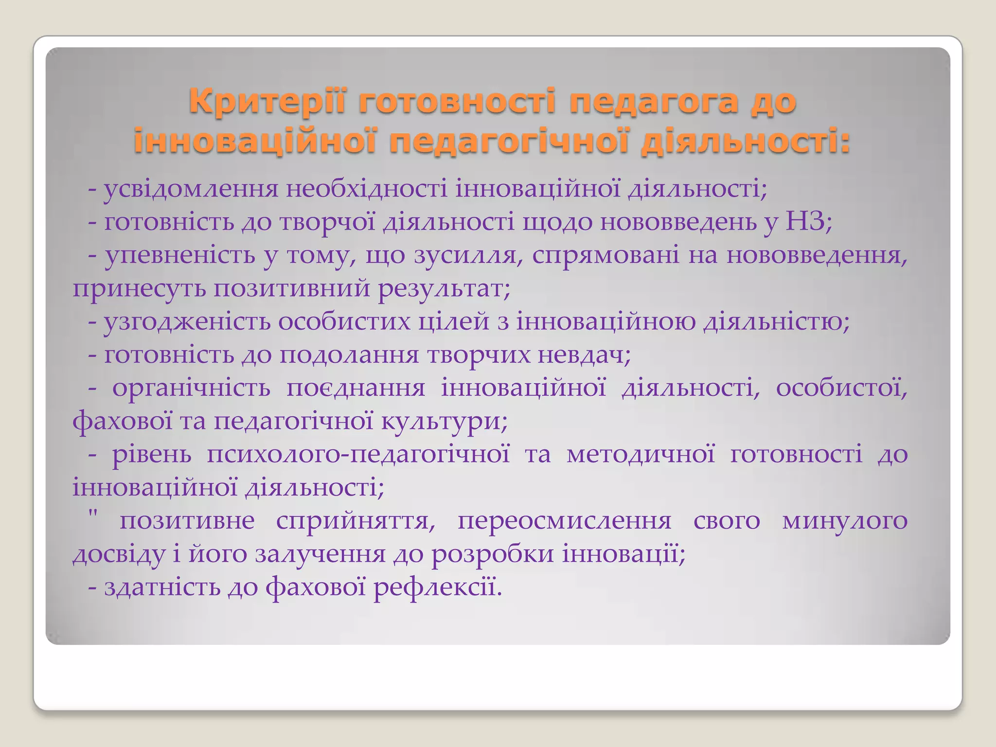 Критерії готовності педагога до
    інноваційної педагогічної діяльності:
 - усвідомлення необхідності інноваційної діяльності;
 - готовність до творчої діяльності щодо нововведень у НЗ;
 - упевненість у тому, що зусилля, спрямовані на нововведення,
принесуть позитивний результат;
 - узгодженість особистих цілей з інноваційною діяльністю;
 - готовність до подолання творчих невдач;
 - органічність поєднання інноваційної діяльності, особистої,
фахової та педагогічної культури;
 - рівень психолого-педагогічної та методичної готовності до
інноваційної діяльності;
 " позитивне сприйняття, переосмислення свого минулого
досвіду і його залучення до розробки інновації;
 - здатність до фахової рефлексії.
 