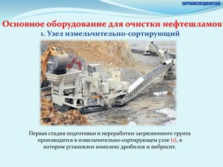 УКРХИМСПЕЦМОНТАЖ



Основное оборудование для очистки нефтешламов
         1. Узел измельчительно-сортирующий




     Первая стадия подготовки и переработки загрязненного грунта
        производится в измельчительно-сортирующем узле (1), в
          котором установлен комплекс дробилок и вибросит.
 