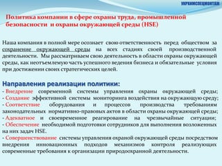 УКРХИМСПЕЦМОНТАЖ


 Политика компании в сфере охраны труда, промышленной
 безопасности и охраны окружающей среды (HSE)

Наша компания в полной мере осознает свою ответственность перед обществом за
сохранение окружающей среды на всех стадиях своей производственной
деятельности. Мы рассматриваем свою деятельность в области охраны окружающей
среды, как неотъемлемую часть успешного ведения бизнеса и обязательные условия
при достижении своих стратегических целей.

Направления реализации политики:
- Внедрение современной системы управления охраны окружающей среды;
- Создание эффективной системы мониторинга воздействия на окружающую среду;
- Соответствие    оборудования и процессов       производства   требованиям
законодательных нормативно-правовых актов в области охраны окружающей среды;
- Адекватное и своевременное реагирование на чрезвычайные ситуации;
- Обеспечение необходимой подготовки сотрудников для выполнения возложенных
на них задач HSE.
- Совершенствование системы управления охраной окружающей среды посредством
внедрения инновационных подходов механизмов контроля реализующих
современные требования к организации природоохранной деятельности.
 