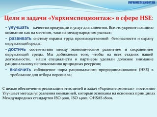 УКРХИМСПЕЦМОНТАЖ




Цели и задачи «Укрхимспецмонтаж» в cфере HSE:
 - улучшать    качество продукции и услуг для клиентов. Все это укрепит позицию
 компании как на местном, таки на международном рынках;
 - развивать  систему охраны труда производственной безопасности и охрану
 окружающей среды;
 - достичь   соответствия между экономическим развитием и сохранением
 окружающей среды. Мы добиваемся того, чтобы на всех стадиях нашей
 деятельности, наши специалисты и партнеры уделяли должное внимание
 рациональному использованию природных ресурсов;
 - включить    соблюдение норм рационального природопользования (HSE) в
   требование для отбора персонала;


С целью обеспечения реализации этих целей и задач «Укрхиспецмонтаж» постоянно
Улучшает методы управления компанией, которые основаны на основных принципах
Международных стандартов ISO 9001, ISO 14001, OHSAS 18001.
 