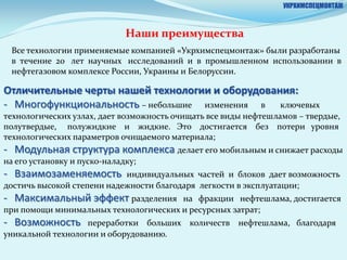 УКРХИМСПЕЦМОНТАЖ



                              Наши преимущества
 Все технологии применяемые компанией «Укрхимспецмонтаж» были разработаны
 в течение 20 лет научных исследований и в промышленном использовании в
 нефтегазовом комплексе России, Украины и Белоруссии.

Отличительные черты нашей технологии и оборудования:
- Многофункциональность – небольшие изменения в ключевых
технологических узлах, дает возможность очищать все виды нефтешламов – твердые,
полутвердые, полужидкие и жидкие. Это достигается без потери уровня
технологических параметров очищаемого материала;
- Модульная структура комплекса делает его мобильным и снижает расходы
на его установку и пуско-наладку;
- Взаимозаменяемость        индивидуальных частей и блоков дает возможность
достичь высокой степени надежности благодаря легкости в эксплуатации;
- Максимальный эффект разделения       на фракции нефтешлама, достигается
при помощи минимальных технологических и ресурсных затрат;
- Возможность      переработки больших количеств нефтешлама, благодаря
уникальной технологии и оборудованию.
 
