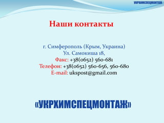 УКРХИМСПЕЦМОНТАЖ




   Наши контакты

 г. Симферополь (Крым, Украина)
         Ул. Самокиша 18,
       Факс: +38(0652) 560-681
Телефон: +38(0652) 560-656, 560-680
     E-mail: ukspost@gmail.com




«УКРХИМСПЕЦМОНТАЖ»
 