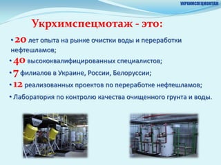 УКРХИМСПЕЦМОНТАЖ




      Укрхимспецмотаж - это:
 • 20 лет опыта на рынке очистки воды и переработки
 нефтешламов;
• 40 высококвалифицированных специалистов;
• 7 филиалов в Украине, России, Белоруссии;
• 12 реализованных проектов по переработке нефтешламов;
• Лаборатория по контролю качества очищенного грунта и воды.
 