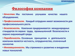УКРХИМСПЕЦМОНТАЖ




       Философия компании
• Качество. Мы постоянно улучшаем качество нашего
оборудования;
• Профессионализм. Каждый сотрудник имеет возможности для
профессионального роста.
• Безопасность. Компания придерживается международных
стандартов по охране труда, промышленной безопасности и
охране окружающей среды
• Порядочность. Основным принципом в деятельности
компании является честность, сотрудничество, сплоченный
коллектив
• Инновационность. Мы стремимся к развитию и внедрению
новых технологий.
 