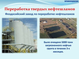 УКРХИМСПЕЦМОНТАЖ




Переработка твердых нефтешламов
Феодосийский завод по переработке нефтешламов




                         Было очищено 5000 тонн
                          загрязненного нефтью
                           грунта в течение 3-х
                                месяцев.
 