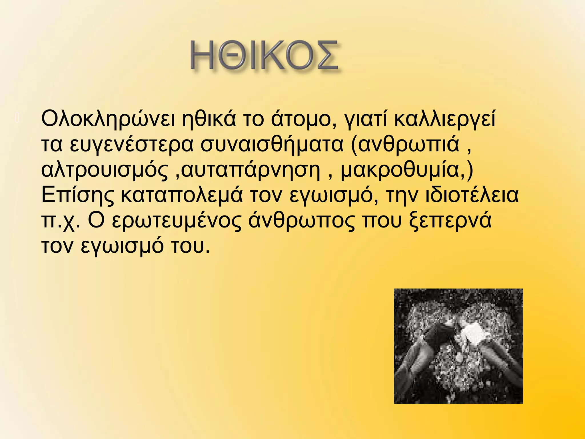    Ολοκληρώνει ηθικά το άτομο, γιατί καλλιεργεί
    τα ευγενέστερα συναισθήματα (ανθρωπιά ,
    αλτρουισμός ,αυταπάρνηση , μακροθυμία,)
    Επίσης καταπολεμά τον εγωισμό, την ιδιοτέλεια
    π.χ. Ο ερωτευμένος άνθρωπος που ξεπερνά
    τον εγωισμό του.
 
