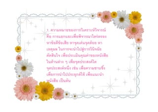 1. ความหมายของการวิเคราะห์ วจารณ์        ิ
คือ การแยกแยะเพือพิจารณาไตร่วจรอง หาข้ อดี
        1. ความหมายของการวิเคราะห์ ต ารณ์  ิ
ข้ อเสี ยอหาจุดเด่ นจุดด้อย จารณาไตร่ลตรอง
        คื การแยกแยะเพือพิ
                               หาเหตุผ ในการจะ
        หาข้ อดีข้อเสีย หาจุดเด่ นจุดด้ อย หา
นําไปสู่ การวิในการจะนําไปสู่การวิอประเมินคุณค่ า
        เหตุผล นิจฉัยตัดสิ นใจ เพื นิจฉัย
ของหนังสื อ เพือประเมินคุณค่ าของหนังสือ
        ตัดสินใจ
ในด้ านต่ าาง ๆาเพืๆ เพือจุดประสงค์ ใดดประสงค์
        ในด้ นต่ ง อจุดประสงค์ ใดจุ
        จุดประสงค์ หนึง เช่ น เพือความซาบซึง
หนึง เพืน เพือความซาบซึช้ เพือแนะนําาไป
        เช่ อการนําไปประยุกต์ ใ ง เพือการนํ
ประยุหนังใสือเพือแนะนําหนังสื อ เป็ นต้ น
         กต์ ช้ เป็ นต้ น
 