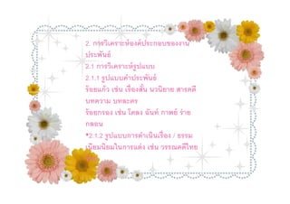 2. การวิเคราะห์ องค์ ประกอบของงาน
2. การวิเนธ์ องค์ ประกอบของงานประพันธ์
    ประพั คราะห์
2.12.1 การวิเคราะห์ รูปแบบ
      การวิเคราะห์ รู ปแบบ
2.1.1 รูปรูแบบคําาประพันธ์
    2.1.1 ปแบบคํประพั
ร้ อยแก้ ว เช่เช่ นเรืองสัน นวนิยาย สารคดี บทความ
    ร้ อยแก้ ว น เรื องสัน นวนิ ยาย สารคดี
บทละคร บทละคร
    บทความ
    ร้ อยกรอง เช่ น โคลง ฉันท์ กาพย์ ร่ าย
ร้ อยกรอง เช่ น โคลง ฉันท์ กาพย์ ร่ าย กลอน
    กลอน
•2.1.2 รูปแบบการดําเนินเรือง / /ธรรม ยมนิยม
    •2.1.2 รู ปแบบการดําเนิน เรื อง ธรรมเนี
ในการแต่ยมในการแต่ ง เช่ นไวรรณคดีไทย
    เนียมนิ ง เช่ น วรรณคดี ทยร้ อย
    ร้ อย
 