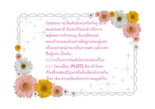 ร้ อยกรอง จะเริมต้ นด้ วยบทไหว้ ครู มีบท
ชมธรรมชาติ มีบทเปรี ยบกล่ าวถึงการ
พลัดพรากครําครวญ มีบทอัศจรรย์
ตอนท้ ายจบลงด้ วยคําอธิษฐานของผู้แต่ ง
หรื อบอกจุดมุ่งหมายในการแต่ ง แล้ วบอก
ชือผู้แต่ ง เป็ นต้ น
2.2 การวิเคราะห์ องค์ ประกอบของเรื อง
2.2.1 โครงเรื อง (PLOT) คือ เค้ าโครง
เรื องซึงแสดงปั ญหาหรื อข้ อขัดแย้ งภายใน
เรื อง เช่ น ความขัดแย้ งระหว่ างมนุษย์ กับ
มนุษย์
 