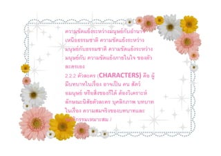 ความขัดแย้ งระหว่ างมนุษย์ กับอํานาจ
เหนือธรรมชาติ ความขัดแย้ งระหว่ าง
มนุษย์ กับธรรมชาติ ความขัดแย้ งระหว่ าง
มนุษย์ กับ ความขัดแย้ งภายในใจ ของตัว
ละครเอง
2.2.2 ตัวละคร (CHARACTERS) คือ ผู้
มีบทบาทในเรือง อาจเป็ น คน สัตว์
อมนุษย์ หรื อสิงของก็ได้ ต้ องวิเคราะห์
ลักษณะนิสัยตัวละคร บุคลิกภาพ บทบาท
ในเรื อง ความสมจริงของบทบาทและ
พฤติกรรมเหมาะสม /
 
