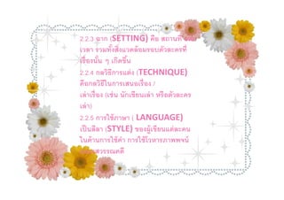 2.2.3 ฉาก (SETTING) คือ สถานที และ
เวลา รวมทังสิงแวดล้ อมรอบตัวละครที
เรื องนัน ๆ เกิดขึน
2.2.4 กลวิธีการแต่ ง (TECHNIQUE)
คือกลวิธีในการเสนอเรื อง /
เล่ าเรื อง (เช่ น นักเขียนเล่ า หรื อตัวละคร
เล่ า)
2.2.5 การใช้ ภาษา ( LANGUAGE)
เป็ นลีลา (STYLE) ของผู้เขียนแต่ ละคน
ในด้ านการใช้ คา การใช้ โวหารภาพพจน์
                   ํ
และรสวรรณคดี
 