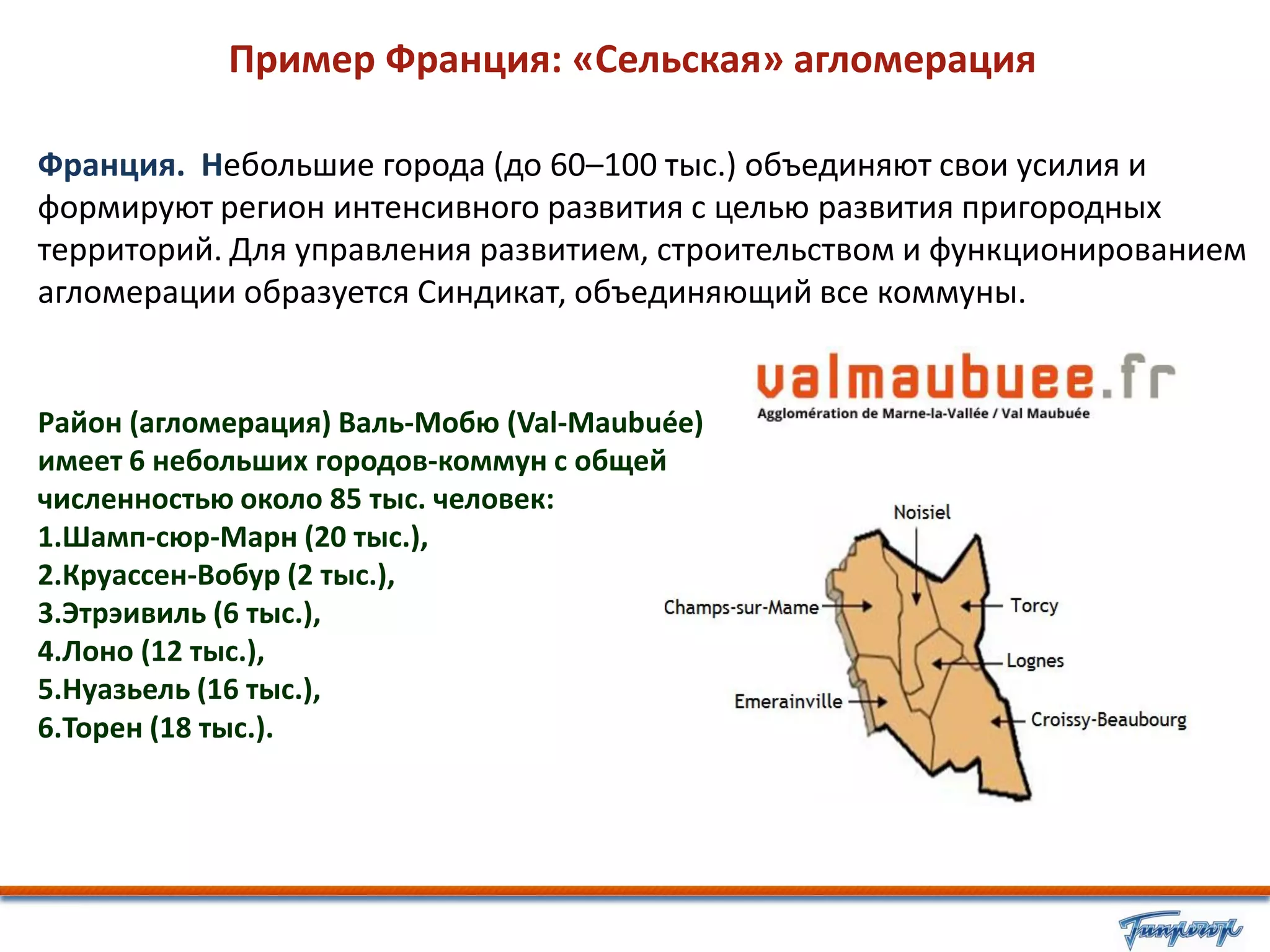 Пример Франция: «Сельская» агломерация

Франция. Небольшие города (до 60–100 тыс.) объединяют свои усилия и
формируют регион интенсивного развития с целью развития пригородных
территорий. Для управления развитием, строительством и функционированием
агломерации образуется Синдикат, объединяющий все коммуны.


Район (агломерация) Валь-Мобю (Val-Maubuée)
имеет 6 небольших городов-коммун с общей
численностью около 85 тыс. человек:
1.Шамп-сюр-Марн (20 тыс.),
2.Круассен-Вобур (2 тыс.),
3.Этрэивиль (6 тыс.),
4.Лоно (12 тыс.),
5.Нуазьель (16 тыс.),
6.Торен (18 тыс.).
 