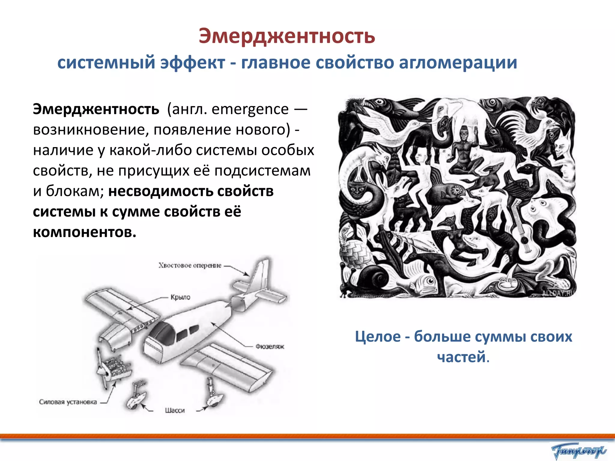 Эмерджентность
   системный эффект - главное свойство агломерации

Эмерджентность (англ. emergence —
возникновение, появление нового) -
наличие у какой-либо системы особых
свойств, не присущих её подсистемам
и блокам; несводимость свойств
системы к сумме свойств её
компонентов.




                                      Целое - больше суммы своих
                                                 частей.
 