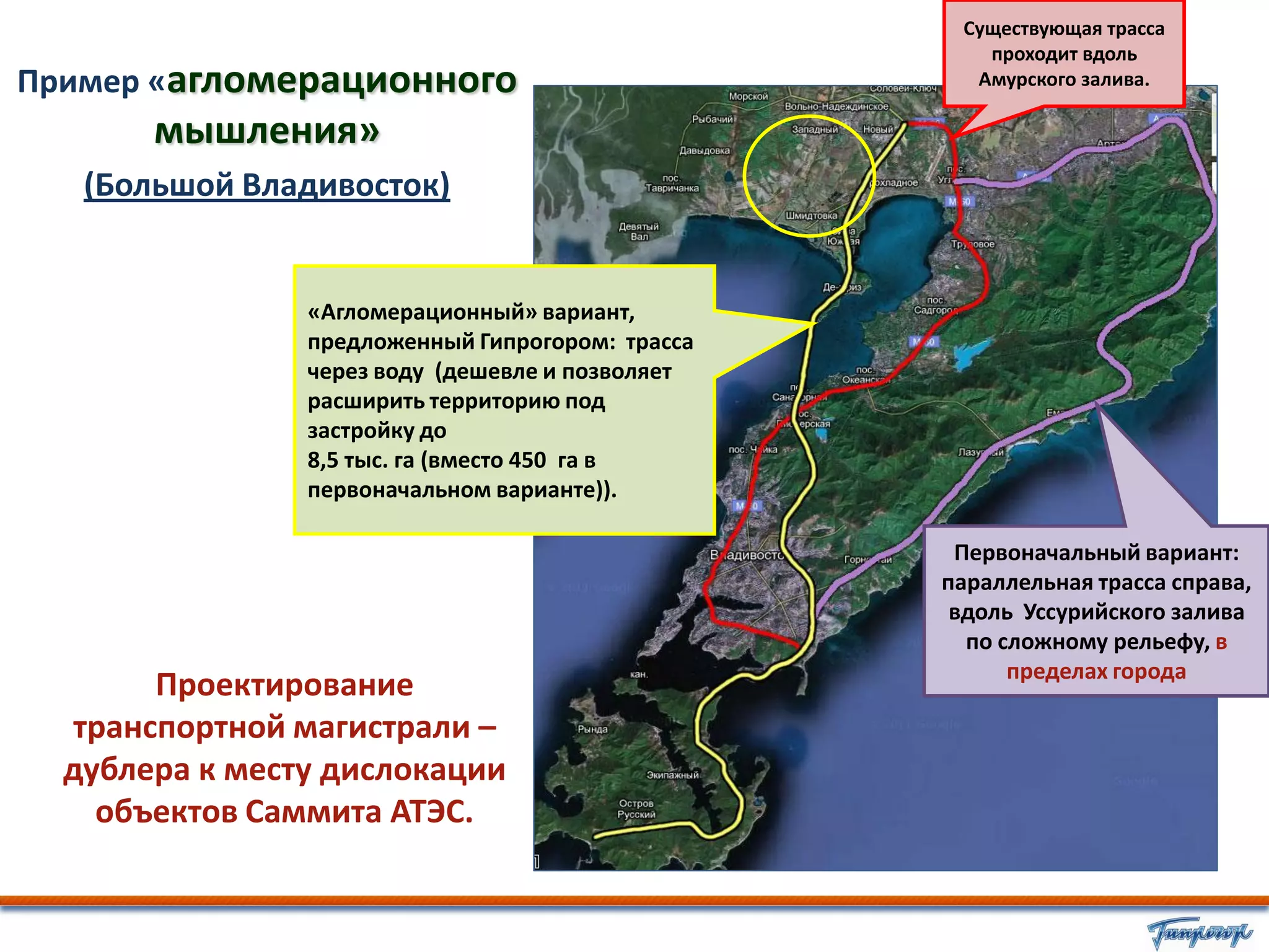Существующая трасса
                                                     проходит вдоль
Пример «агломерационного                            Амурского залива.

       мышления»
   (Большой Владивосток)


                «Агломерационный» вариант,
                предложенный Гипрогором: трасса
                через воду (дешевле и позволяет
                расширить территорию под
                застройку до
                8,5 тыс. га (вместо 450 га в
                первоначальном варианте)).

                                                   Первоначальный вариант:
                                                  параллельная трасса справа,
                                                   вдоль Уссурийского залива
                                                    по сложному рельефу, в
                                                        пределах города
        Проектирование
   транспортной магистрали –
  дублера к месту дислокации
    объектов Саммита АТЭС.
 