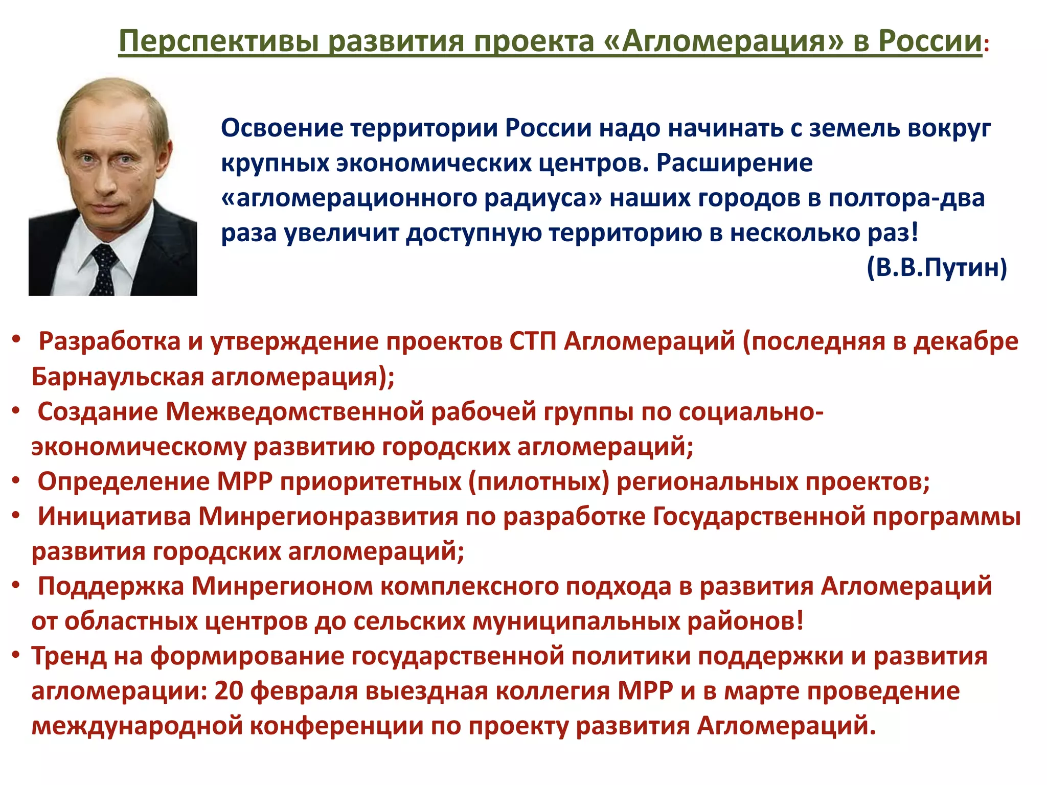 Перспективы развития проекта «Агломерация» в России:

                 Освоение территории России надо начинать с земель вокруг
                 крупных экономических центров. Расширение
                 «агломерационного радиуса» наших городов в полтора-два
                 раза увеличит доступную территорию в несколько раз!
                                                                (В.В.Путин)

• Разработка и утверждение проектов СТП Агломераций (последняя в декабре
    Барнаульская агломерация);
•   Создание Межведомственной рабочей группы по социально-
    экономическому развитию городских агломераций;
•   Определение МРР приоритетных (пилотных) региональных проектов;
•   Инициатива Минрегионразвития по разработке Государственной программы
    развития городских агломераций;
•   Поддержка Минрегионом комплексного подхода в развития Агломераций
    от областных центров до сельских муниципальных районов!
•   Тренд на формирование государственной политики поддержки и развития
    агломерации: 20 февраля выездная коллегия МРР и в марте проведение
    международной конференции по проекту развития Агломераций.
 