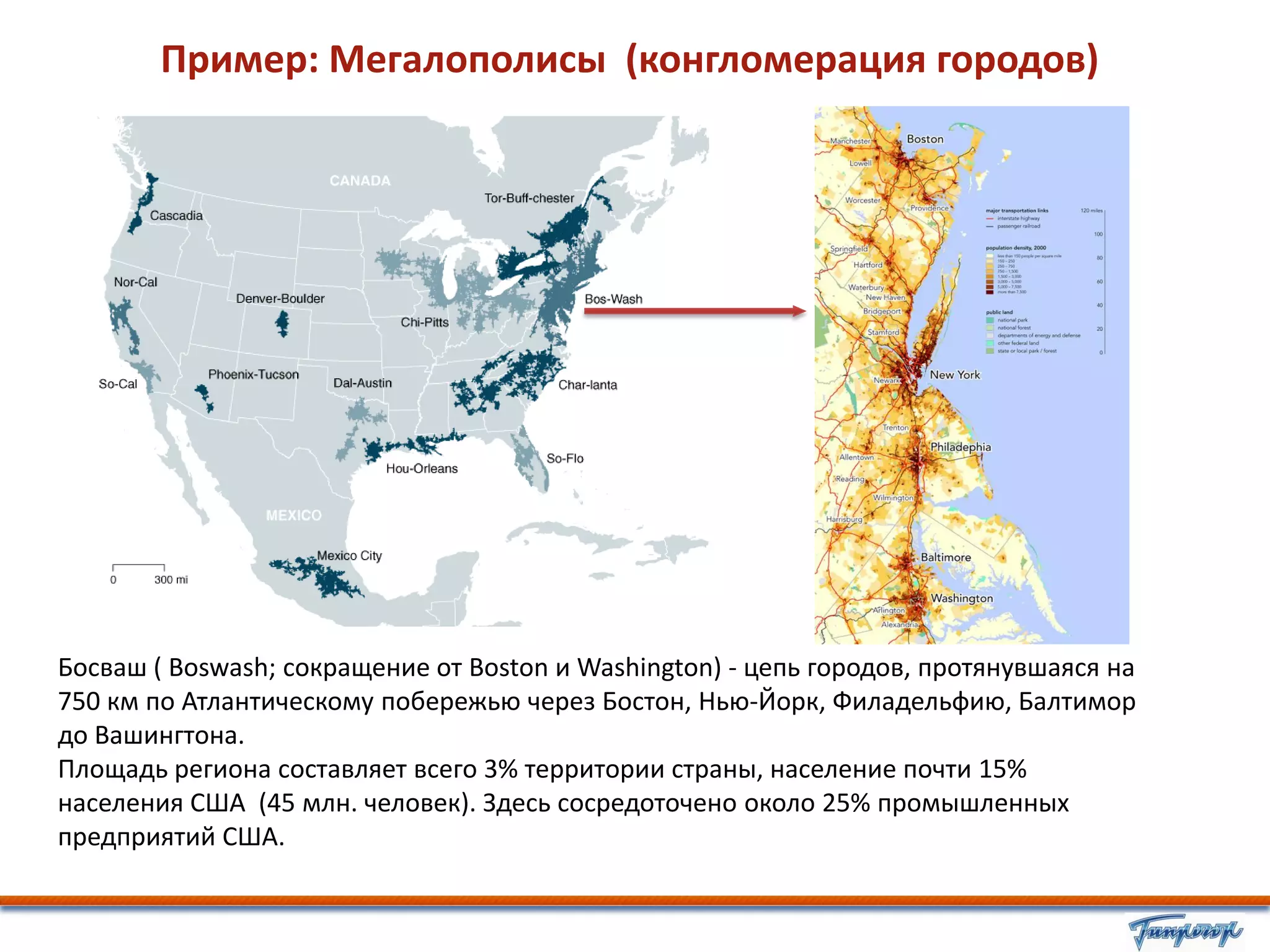 Пример: Мегалополисы (конгломерация городов)




Босваш ( Boswash; сокращение от Boston и Washington) - цепь городов, протянувшаяся на
750 км по Атлантическому побережью через Бостон, Нью-Йорк, Филадельфию, Балтимор
до Вашингтона.
Площадь региона составляет всего 3% территории страны, население почти 15%
населения США (45 млн. человек). Здесь сосредоточено около 25% промышленных
предприятий США.
 