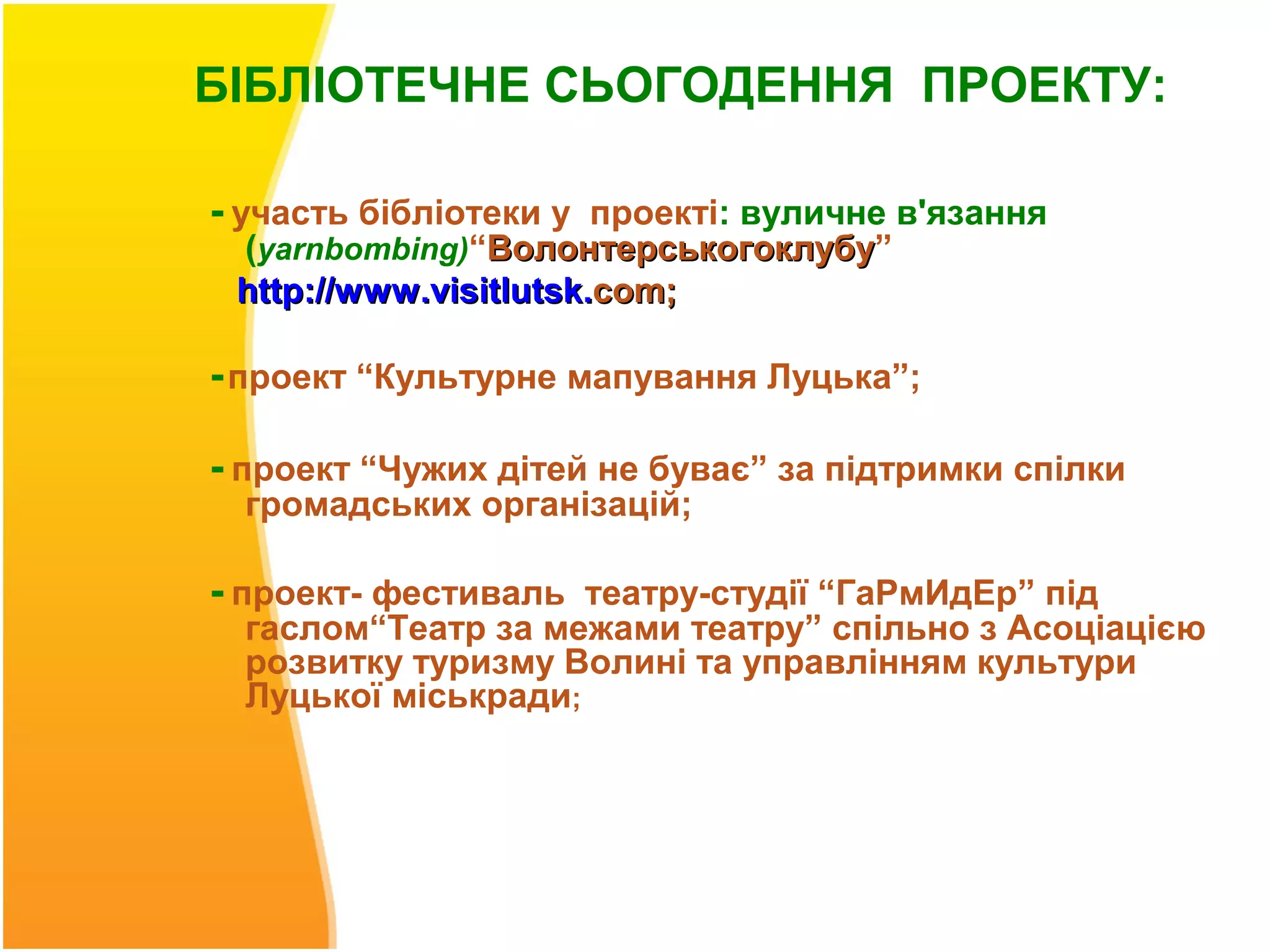 БІБЛІОТЕЧНЕ СЬОГОДЕННЯ ПРОЕКТУ:

- участь бібліотеки у проекті: вуличне в'язання
 (yarnbombing)“Волонтерськогоклубу”
                 Волонтерськогоклубу
 http://www .visitlutsk.com;

- проект “Культурне мапування Луцька”;

- проект “Чужих дітей не буває” за підтримки спілки
  громадських організацій;

- проект- фестиваль театру-студії “ГаРмИдЕр” під
  гаслом“Театр за межами театру” спільно з Асоціацією
  розвитку туризму Волині та управлінням культури
  Луцької міськради;
 