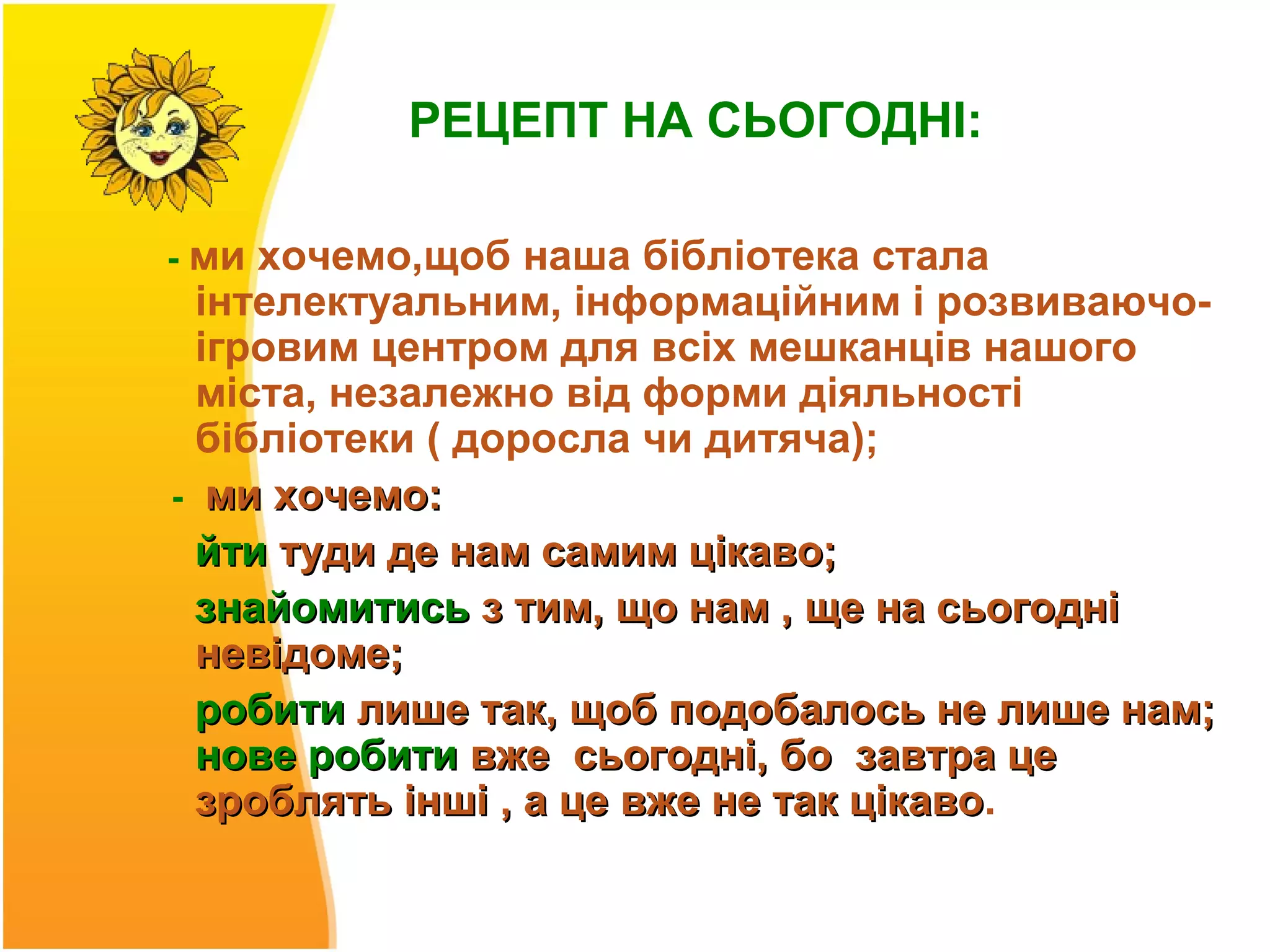 РЕЦЕПТ НА СЬОГОДНІ:

- ми хочемо,щоб наша бібліотека стала
  інтелектуальним, інформаційним і розвиваючо-
  ігровим центром для всіх мешканців нашого
  міста, незалежно від форми діяльності
  бібліотеки ( доросла чи дитяча);
- ми хочемо:
  йти туди де нам самим цікаво;
  знайомитись з тим, що нам , ще на сьогодні
  невідоме;
  робити лише так, щоб подобалось не лише нам;
  нове робити вже сьогодні, бо завтра це
  зроблять інші , а це вже не так цікаво.
                                  цікаво
 