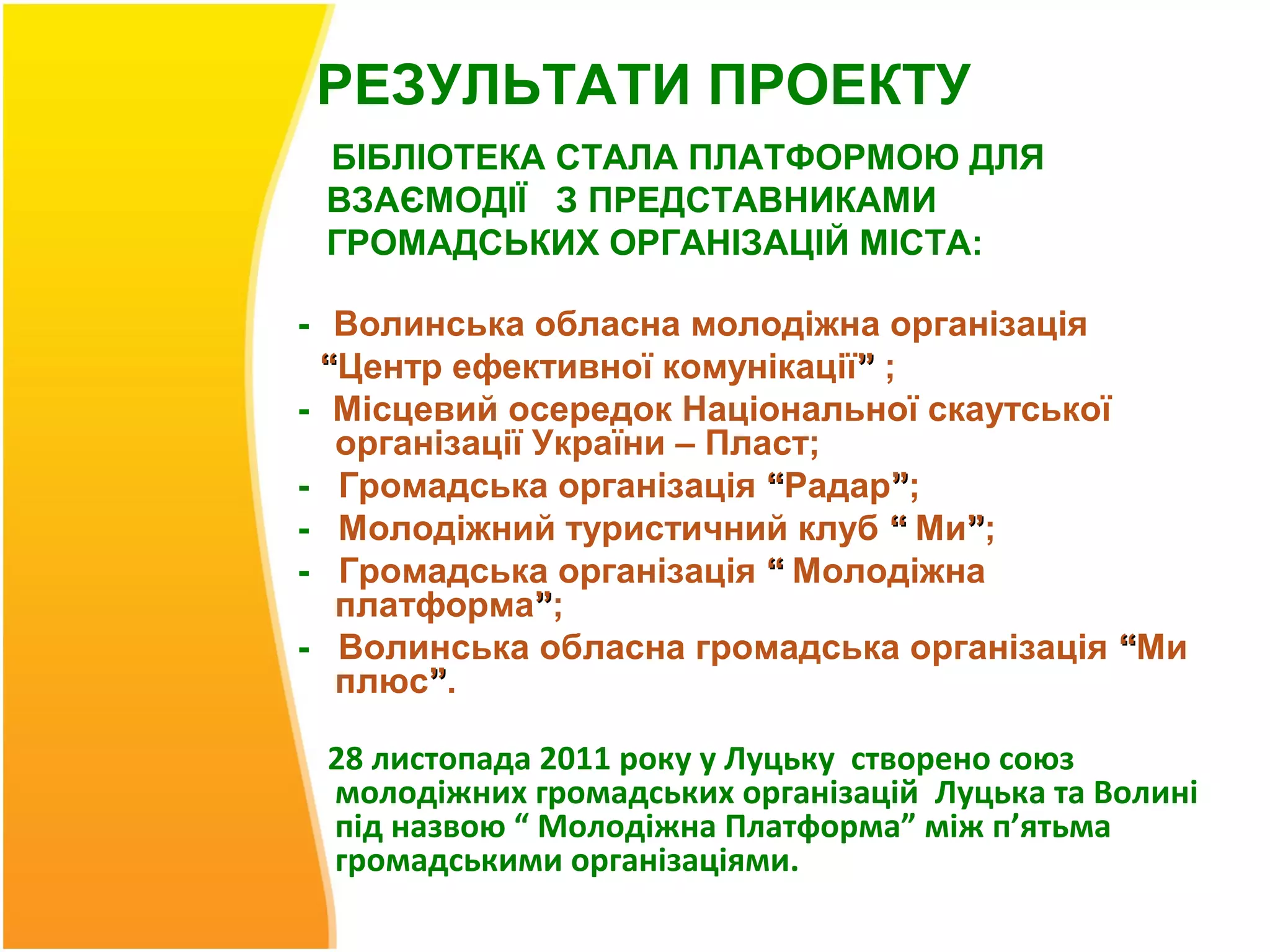 РЕЗУЛЬТАТИ ПРОЕКТУ
 БІБЛІОТЕКА СТАЛА ПЛАТФОРМОЮ ДЛЯ
 ВЗАЄМОДІЇ З ПРЕДСТАВНИКАМИ
 ГРОМАДСЬКИХ ОРГАНІЗАЦІЙ МІСТА:

- Волинська обласна молодіжна організація
 “Центр ефективної комунікації” ;
- Місцевий осередок Національної скаутської
  організації України – Пласт;
- Громадська організація “Радар”;
- Молодіжний туристичний клуб “ Ми”;
- Громадська організація “ Молодіжна
  платформа”;
- Волинська обласна громадська організація “Ми
  плюс”.

 28 листопада 2011 року у Луцьку створено союз
 молодіжних громадських організацій Луцька та Волині
 під назвою “ Молодіжна Платформа” між п’ятьма
 громадськими організаціями.
 