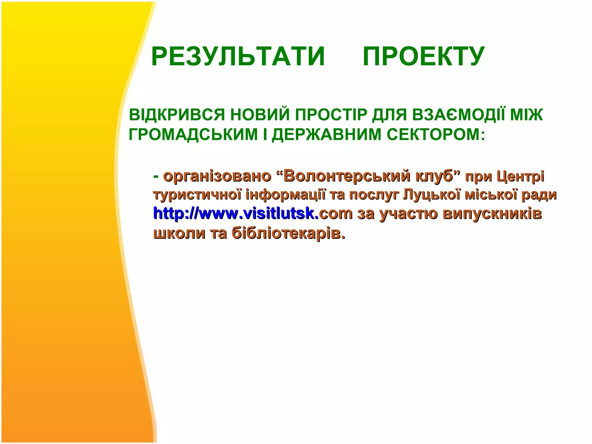 РЕЗУЛЬТАТИ                 ПРОЕКТУ

ВІДКРИВСЯ НОВИЙ ПРОСТІР ДЛЯ ВЗАЄМОДІЇ МІЖ
ГРОМАДСЬКИМ І ДЕРЖАВНИМ СЕКТОРОМ:

  - організовано “Волонтерський клуб” при Центрі
  туристичної інформації та послуг Луцької міської ради
  http://www .visitlutsk.com за участю випускників
  школи та бібліотекарів.
 