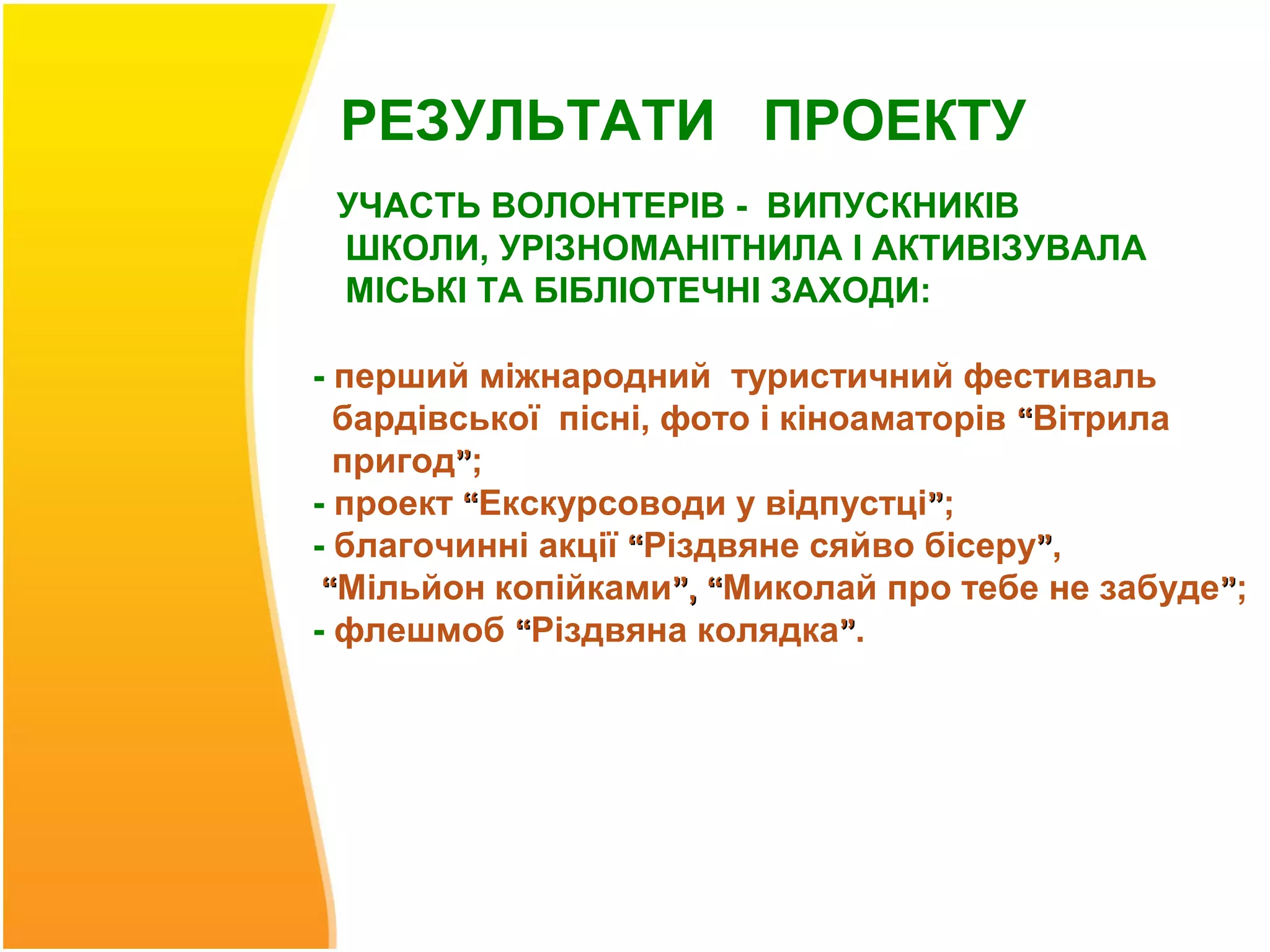 РЕЗУЛЬТАТИ ПРОЕКТУ
 УЧАСТЬ ВОЛОНТЕРІВ - ВИПУСКНИКІВ
 ШКОЛИ, УРІЗНОМАНІТНИЛА І АКТИВІЗУВАЛА
 МІСЬКІ ТА БІБЛІОТЕЧНІ ЗАХОДИ:

- перший міжнародний туристичний фестиваль
  бардівської пісні, фото і кіноаматорів “Вітрила
  пригод”;
- проект “Екскурсоводи у відпустці”;
- благочинні акції “Різдвяне сяйво бісеру”,
 “Мільйон копійками”, “Миколай про тебе не забуде”;
- флешмоб “Різдвяна колядка”.
 