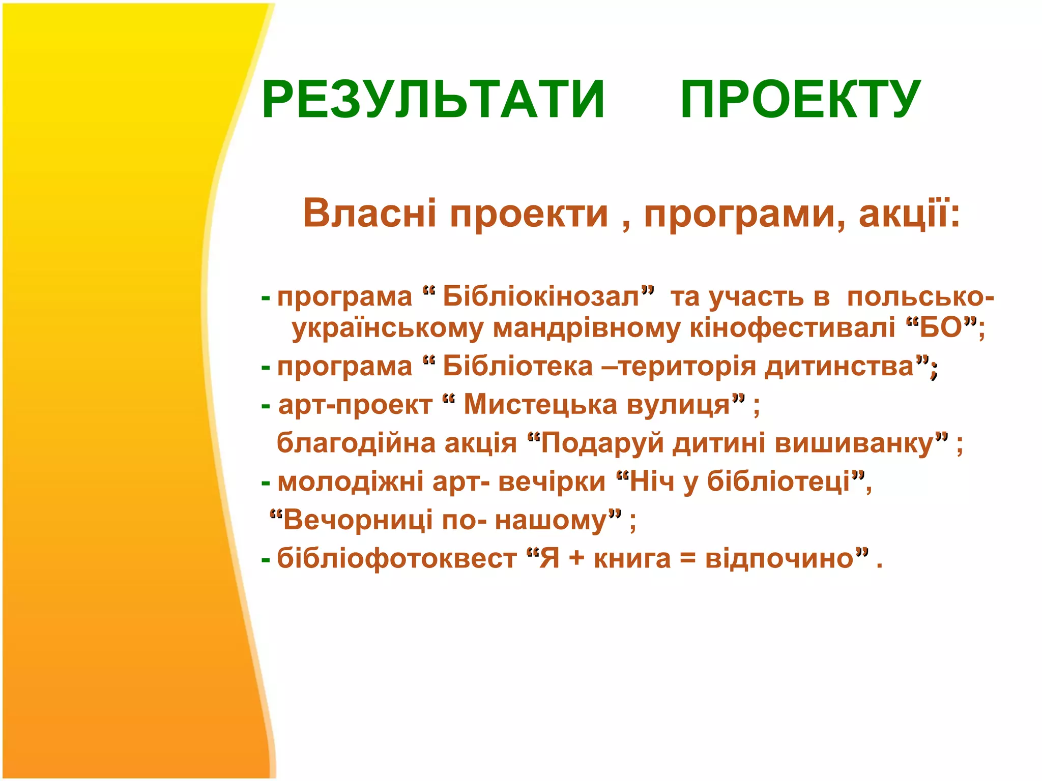 РЕЗУЛЬТАТИ                 ПРОЕКТУ

  Власні проекти , програми, акції:
- програма “ Бібліокінозал” та участь в польсько-
   українському мандрівному кінофестивалі “БО”;
- програма “ Бібліотека –територія дитинства”;
- арт-проект “ Мистецька вулиця” ;
  благодійна акція “Подаруй дитині вишиванку” ;
- молодіжні арт- вечірки “Ніч у бібліотеці”,
 “Вечорниці по- нашому” ;
- бібліофотоквест “Я + книга = відпочино” .
 