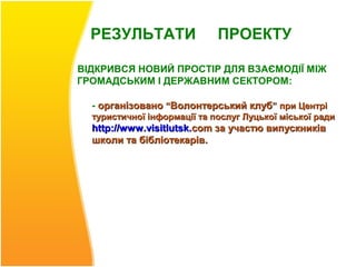 РЕЗУЛЬТАТИ                 ПРОЕКТУ

ВІДКРИВСЯ НОВИЙ ПРОСТІР ДЛЯ ВЗАЄМОДІЇ МІЖ
ГРОМАДСЬКИМ І ДЕРЖАВНИМ СЕКТОРОМ:

  - організовано “Волонтерський клуб” при Центрі
  туристичної інформації та послуг Луцької міської ради
  http://www .visitlutsk.com за участю випускників
  школи та бібліотекарів.
 
