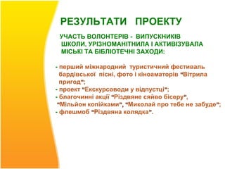 РЕЗУЛЬТАТИ ПРОЕКТУ
 УЧАСТЬ ВОЛОНТЕРІВ - ВИПУСКНИКІВ
 ШКОЛИ, УРІЗНОМАНІТНИЛА І АКТИВІЗУВАЛА
 МІСЬКІ ТА БІБЛІОТЕЧНІ ЗАХОДИ:

- перший міжнародний туристичний фестиваль
  бардівської пісні, фото і кіноаматорів “Вітрила
  пригод”;
- проект “Екскурсоводи у відпустці”;
- благочинні акції “Різдвяне сяйво бісеру”,
 “Мільйон копійками”, “Миколай про тебе не забуде”;
- флешмоб “Різдвяна колядка”.
 